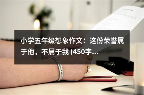 小學(xué)五年級想象作文：這份榮譽(yù)屬于他，不屬于我 (450字)