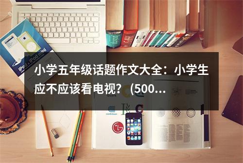 小學(xué)五年級(jí)話題作文大全：小學(xué)生應(yīng)不應(yīng)該看電視？ (500字)