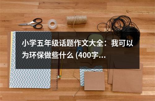 小學(xué)五年級(jí)話題作文大全：我可以為環(huán)保做些什么 (400字)