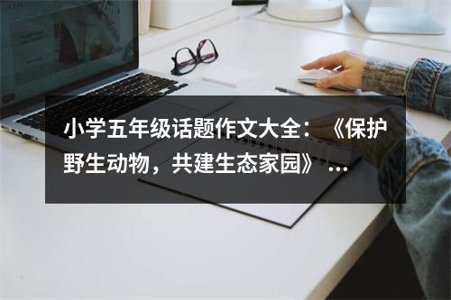 小學(xué)五年級(jí)話題作文大全：《保護(hù)野生動(dòng)物，共建生態(tài)家園》 (600字)