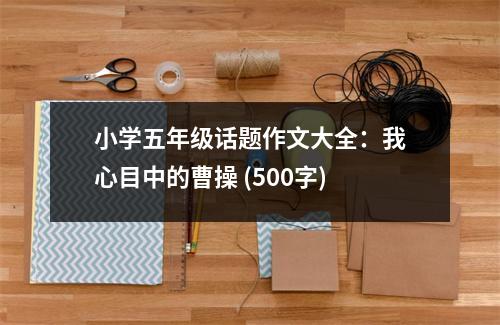 小學五年級話題作文大全：我心目中的曹操 (500字)