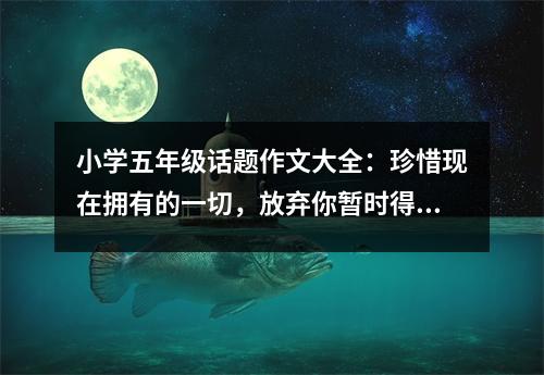 小學(xué)五年級話題作文大全：珍惜現(xiàn)在擁有的一切，放棄你暫時得不到的東西 (550字)
