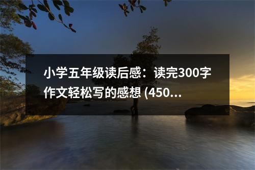 小學(xué)五年級讀后感：讀完300字作文輕松寫的感想 (450字)
