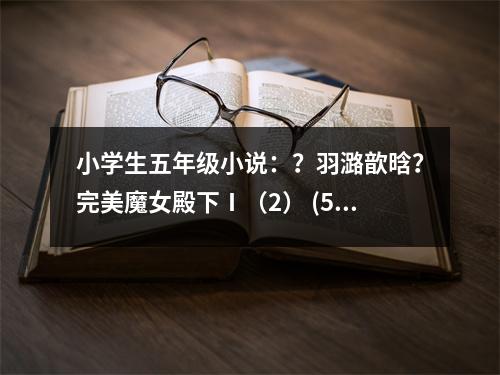 小學(xué)生五年級小說：？羽潞歆晗？完美魔女殿下Ⅰ（2） (550字)