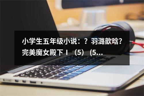 小學(xué)生五年級(jí)小說(shuō)：？羽潞歆晗？完美魔女殿下Ⅰ（5） (550字)