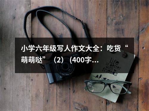 小學(xué)六年級寫人作文大全：吃貨“萌萌噠”（2） (400字)