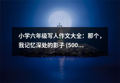 小學(xué)六年級(jí)寫人作文大全：那個(gè)，我記憶深處的影子 (500字)