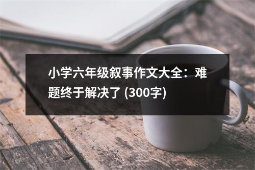 小學(xué)六年級(jí)敘事作文大全：難題終于解決了 (300字)