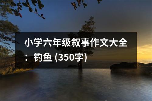 小學(xué)六年級敘事作文大全：釣魚 (350字)