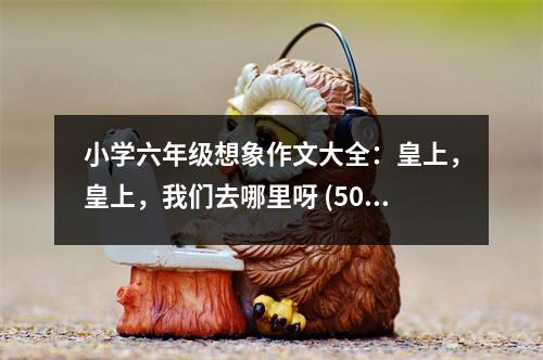 小學六年級想象作文大全：皇上，皇上，我們去哪里呀 (500字)