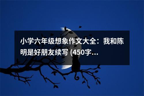 小學(xué)六年級想象作文大全：我和陳明是好朋友續(xù)寫 (450字)