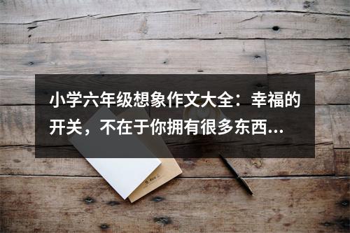 小學六年級想象作文大全：幸福的開關(guān)，不在于你擁有很多東西﹝5﹞ (400字)