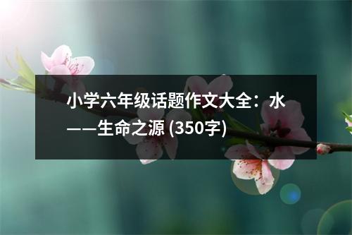 小學(xué)六年級(jí)話題作文大全：水——生命之源 (350字)