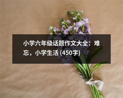小學(xué)六年級(jí)話題作文大全：難忘，小學(xué)生活 (450字)