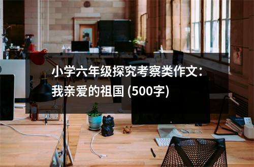 小學(xué)六年級(jí)探究考察類作文：我親愛(ài)的祖國(guó) (500字)