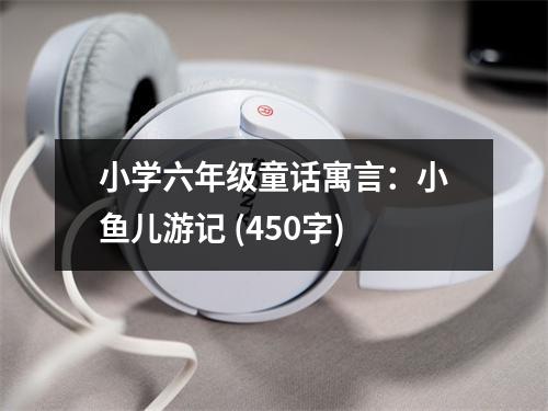 小學(xué)六年級童話寓言：小魚兒游記 (450字)