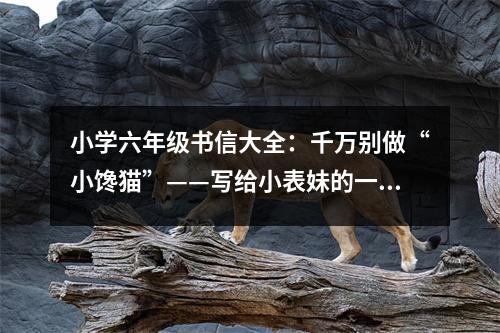 小學(xué)六年級書信大全：千萬別做“小饞貓”——寫給小表妹的一封信 (350字)
