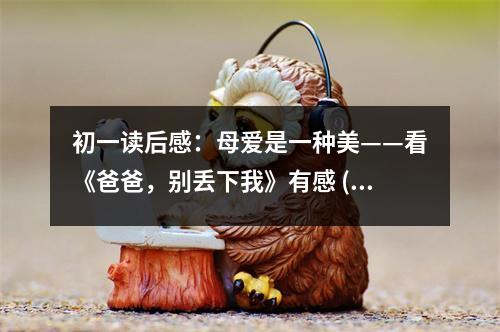 初一讀后感：母愛是一種美——看《爸爸，別丟下我》有感 (450字)