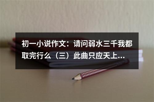初一小說(shuō)作文：請(qǐng)問(wèn)弱水三千我都取完行么（三）此曲只應(yīng)天上有能屠人間幾百人 (500字)