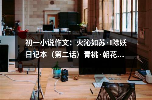 初一小說作文：火沁如蘇·I除妖日記本（第二話）青桃·朝花夕拾 (600字)