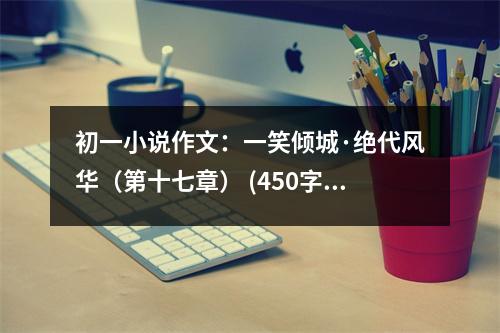 初一小說(shuō)作文：一笑傾城·絕代風(fēng)華（第十七章） (450字)