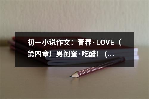 初一小說作文：青春·LOVE（第四章）男閨蜜·吃醋） (400字)